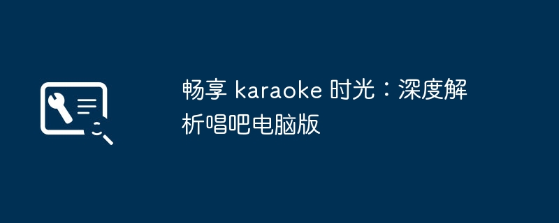 畅享 karaoke 时光：深度解析唱吧电脑版