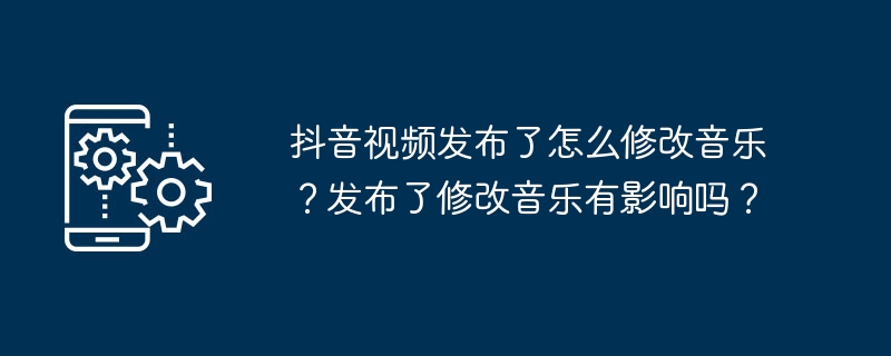 抖音视频发布了怎么修改音乐？发布了修改音乐有影响吗？