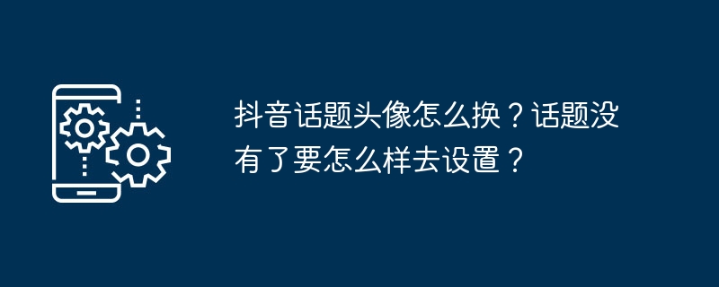 抖音话题头像怎么换？话题没有了要怎么样去设置？