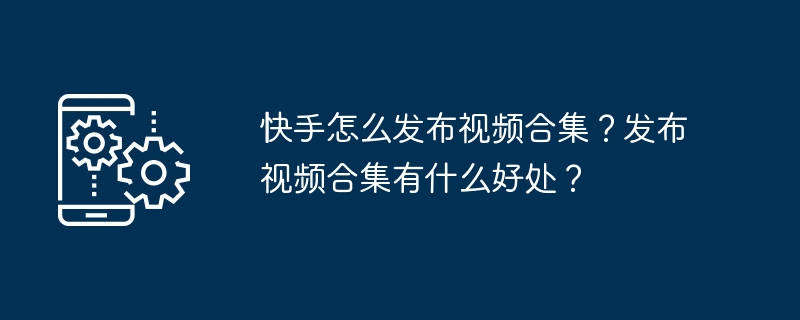 快手怎么发布视频合集？发布视频合集有什么好处？