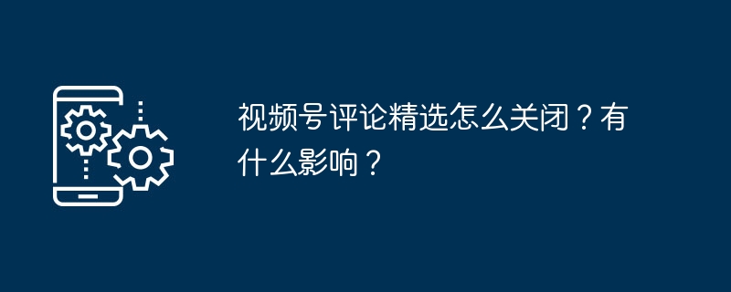 视频号评论精选怎么关闭？有什么影响？