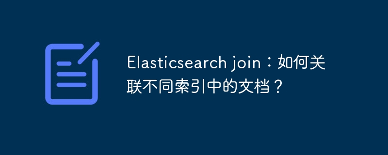 Elasticsearch join：如何关联不同索引中的文档？