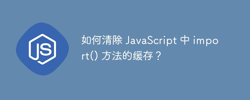 如何清除 JavaScript 中 import() 方法的缓存？