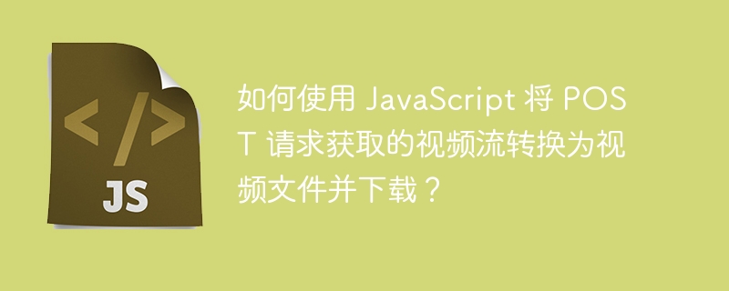 如何使用 JavaScript 将 POST 请求获取的视频流转换为视频文件并下载？