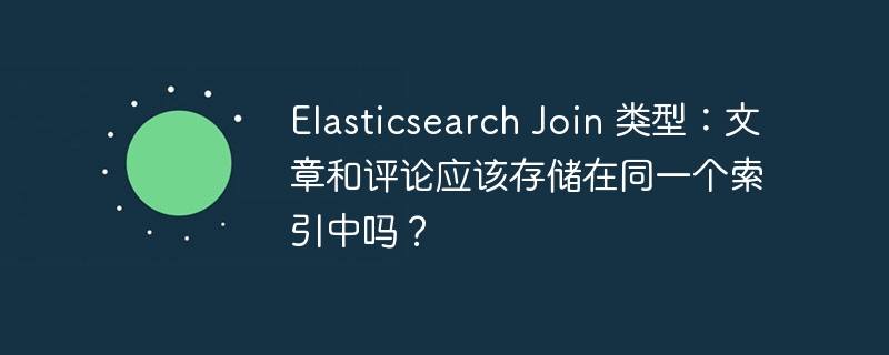 Elasticsearch Join 类型：文章和评论应该存储在同一个索引中吗？