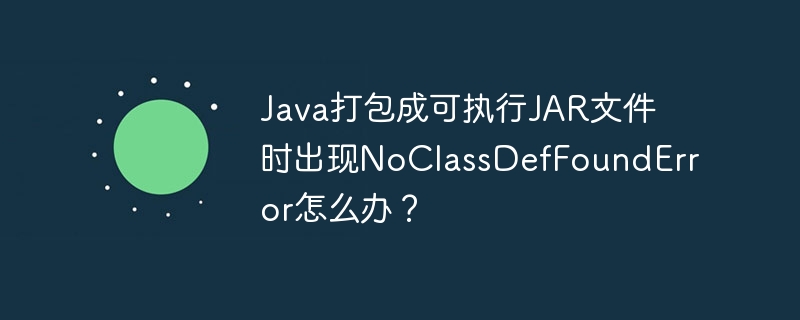 Java打包成可执行JAR文件时出现NoClassDefFoundError怎么办？