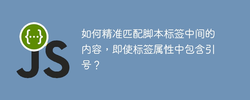 如何精准匹配脚本标签中间的内容，即使标签属性中包含引号？