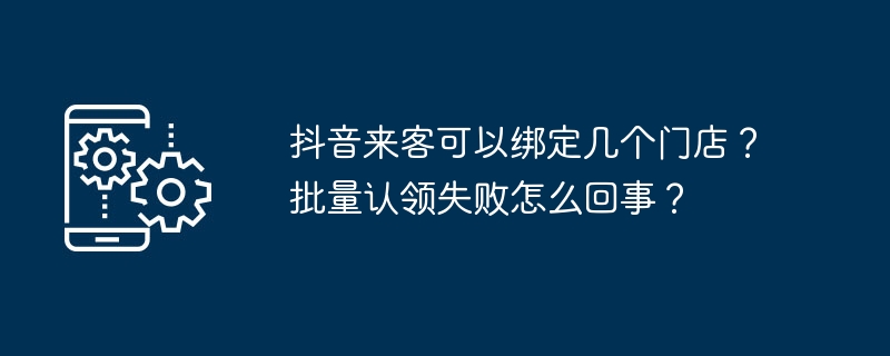 抖音来客可以绑定几个门店？批量认领失败怎么回事？