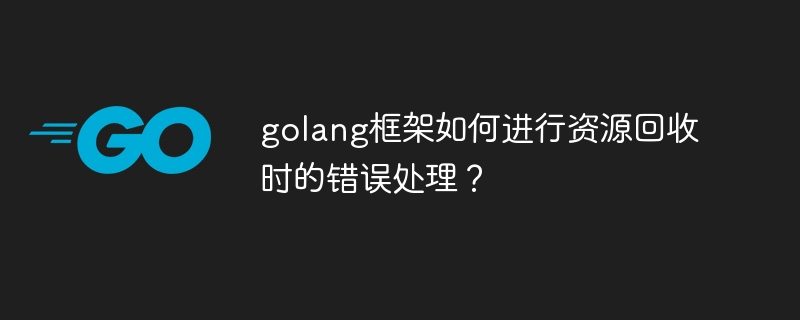 golang框架如何进行资源回收时的错误处理？