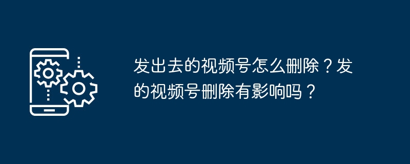 发出去的视频号怎么删除？发的视频号删除有影响吗？