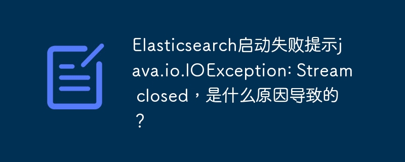 Elasticsearch启动失败提示java.io.IOException: Stream closed，是什么原因导致的？