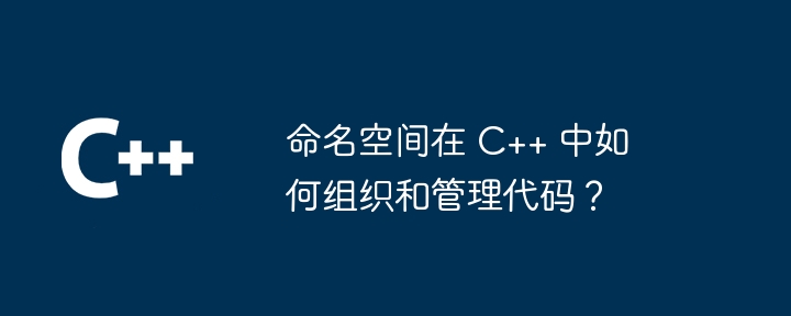 命名空间在 C++ 中如何组织和管理代码？