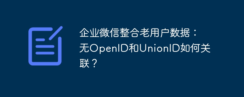 企业微信整合老用户数据：无OpenID和UnionID如何关联？