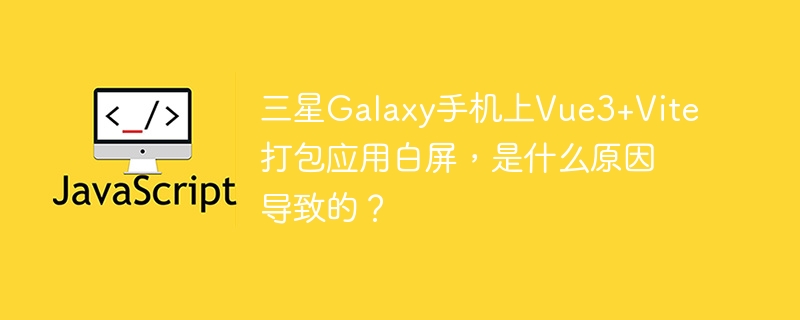 三星Galaxy手机上Vue3+Vite打包应用白屏，是什么原因导致的？