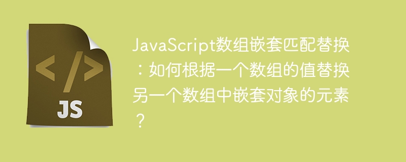 JavaScript数组嵌套匹配替换：如何根据一个数组的值替换另一个数组中嵌套对象的元素？