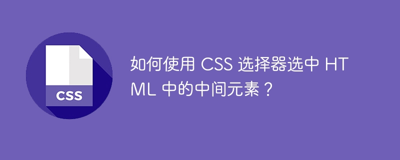 如何使用 CSS 选择器选中 HTML 中的中间元素？