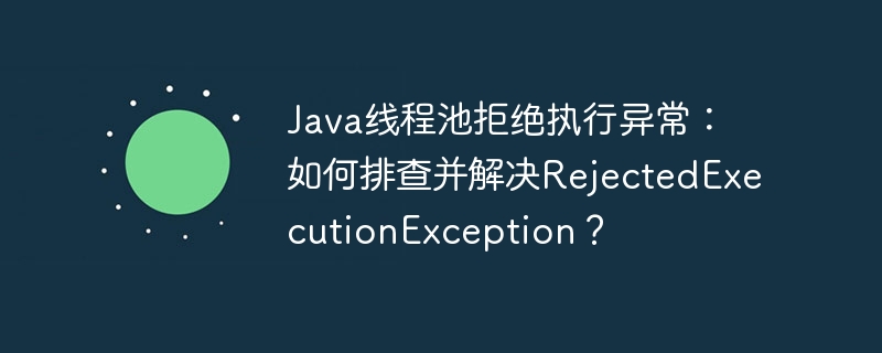 Java线程池拒绝执行异常：如何排查并解决RejectedExecutionException？