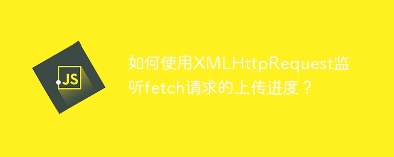 如何使用XMLHttpRequest监听fetch请求的上传进度？