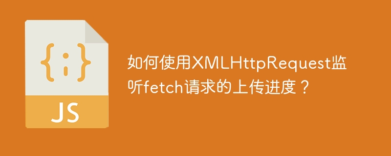 如何使用XMLHttpRequest监听fetch请求的上传进度？