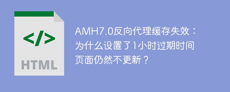 AMH7.0反向代理缓存失效：为什么设置了1小时过期时间页面仍然不更新？
