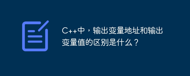 C++中，输出变量地址和输出变量值的区别是什么？