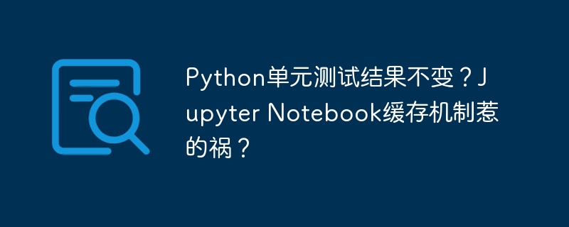 Python单元测试结果不变？Jupyter Notebook缓存机制惹的祸？