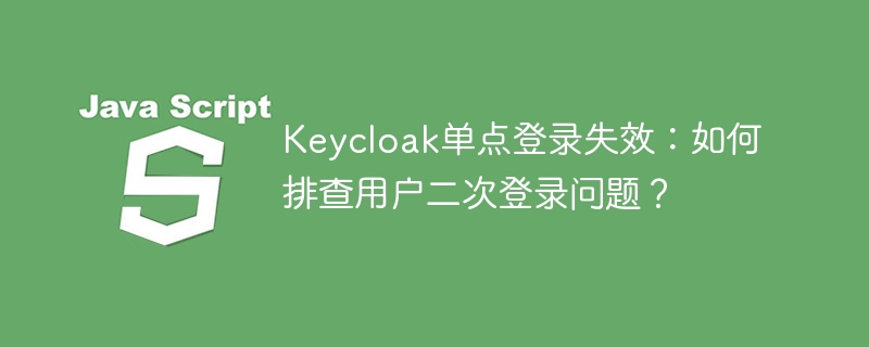 Keycloak单点登录失效：如何排查用户二次登录问题？