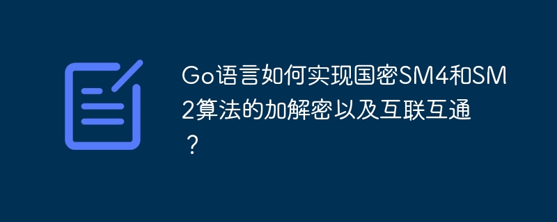 Go语言如何实现国密SM4和SM2算法的加解密以及互联互通？