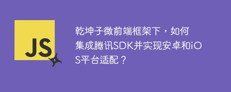 乾坤子微前端框架下，如何集成腾讯SDK并实现安卓和iOS平台适配？