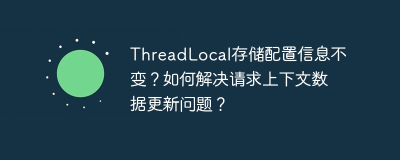 ThreadLocal存储配置信息不变？如何解决请求上下文数据更新问题？