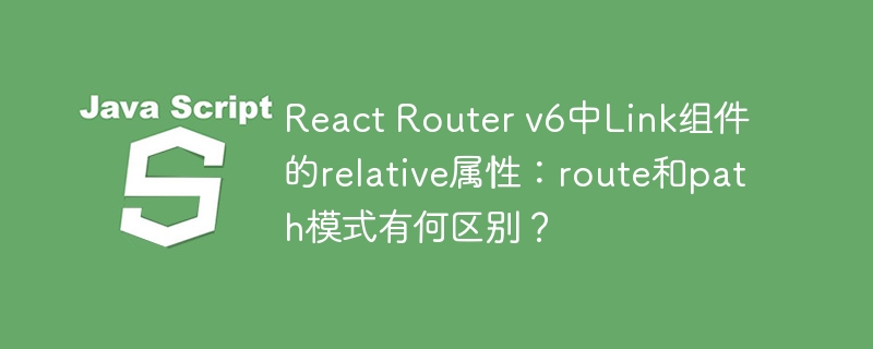 React Router v6中Link组件的relative属性：route和path模式有何区别？