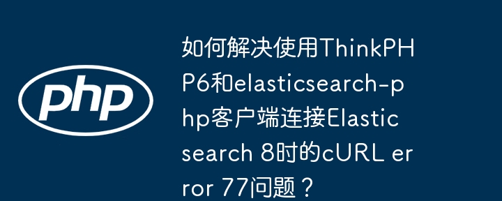 如何解决使用ThinkPHP6和elasticsearch-php客户端连接Elasticsearch 8时的cURL error 77问题？