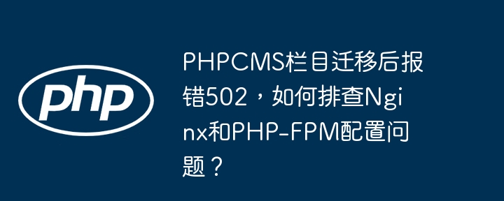 PHPCMS栏目迁移后报错502，如何排查Nginx和PHP-FPM配置问题？