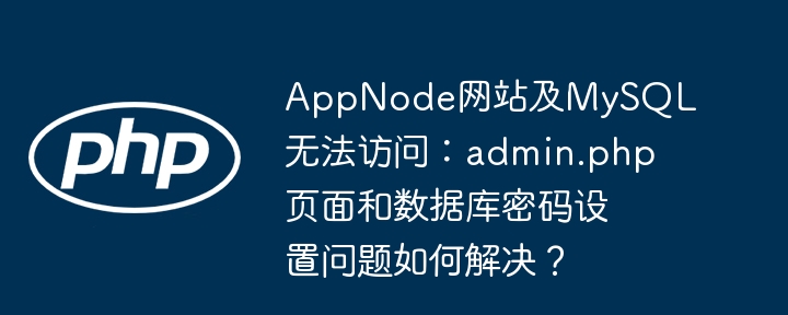 AppNode网站及MySQL无法访问：admin.php页面和数据库密码设置问题如何解决？