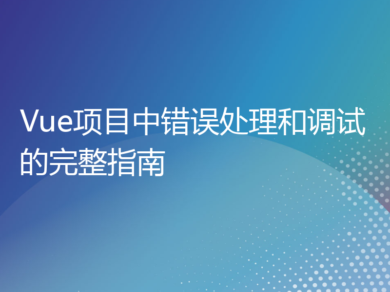 Vue项目中错误处理和调试的完整指南