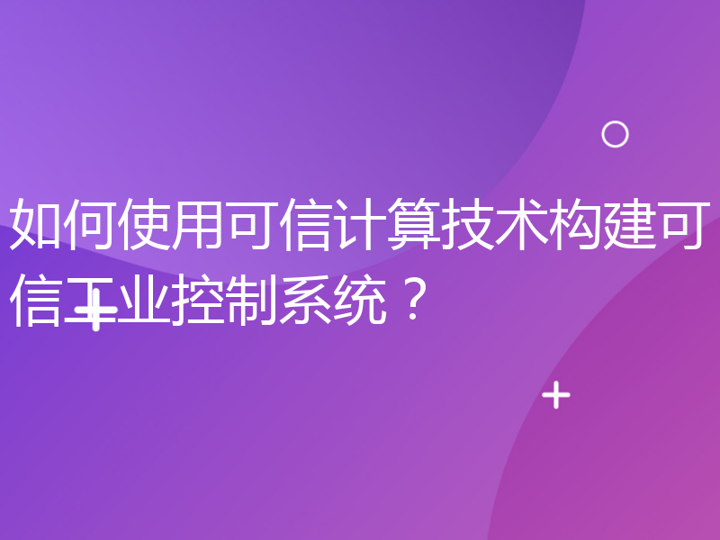 如何使用可信计算技术构建可信工业控制系统？