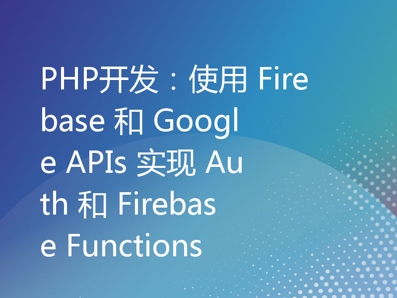 PHP开发：使用 Firebase 和 Google APIs 实现 Auth 和 Firebase Functions