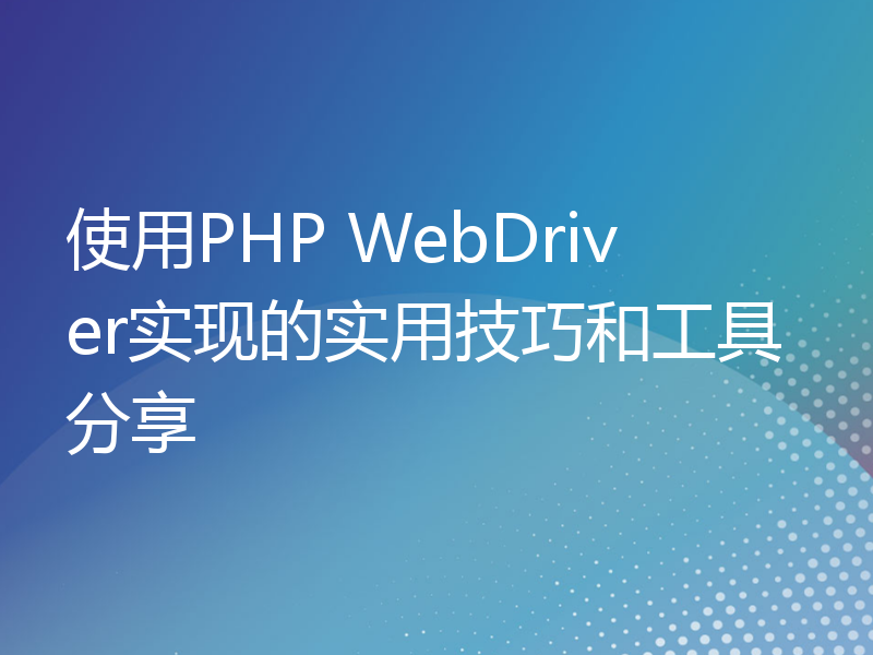 使用PHP WebDriver实现的实用技巧和工具分享