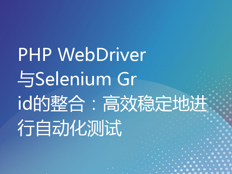 PHP WebDriver与Selenium Grid的整合：高效稳定地进行自动化测试