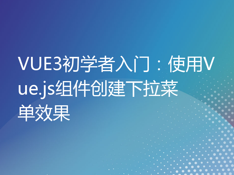 VUE3初学者入门：使用Vue.js组件创建下拉菜单效果