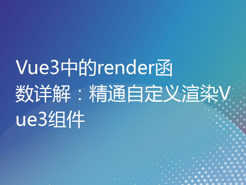 Vue3中的render函数详解：精通自定义渲染Vue3组件