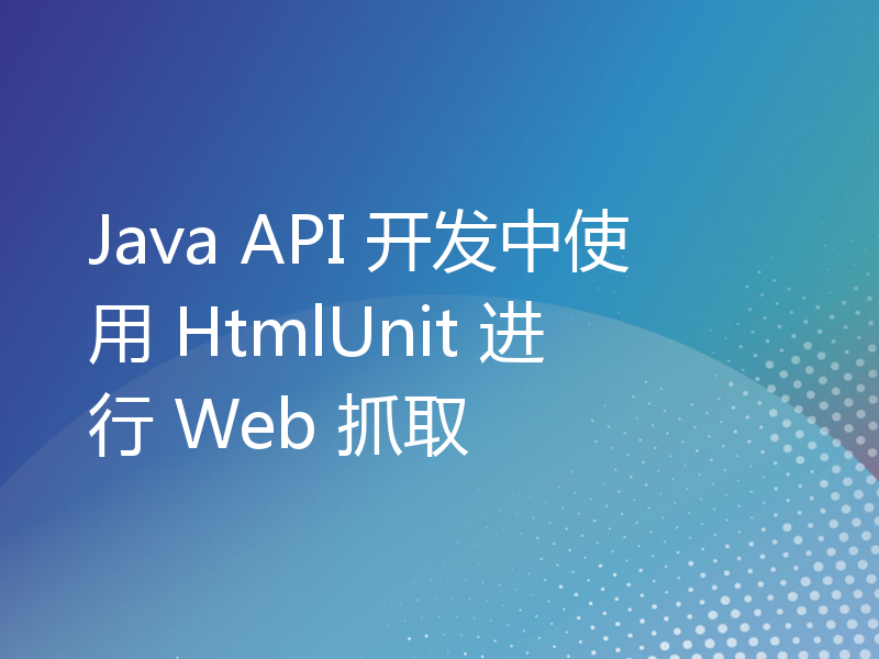 Java API 开发中使用 HtmlUnit 进行 Web 抓取