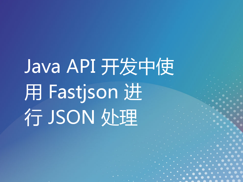 Java API 开发中使用 Fastjson 进行 JSON 处理