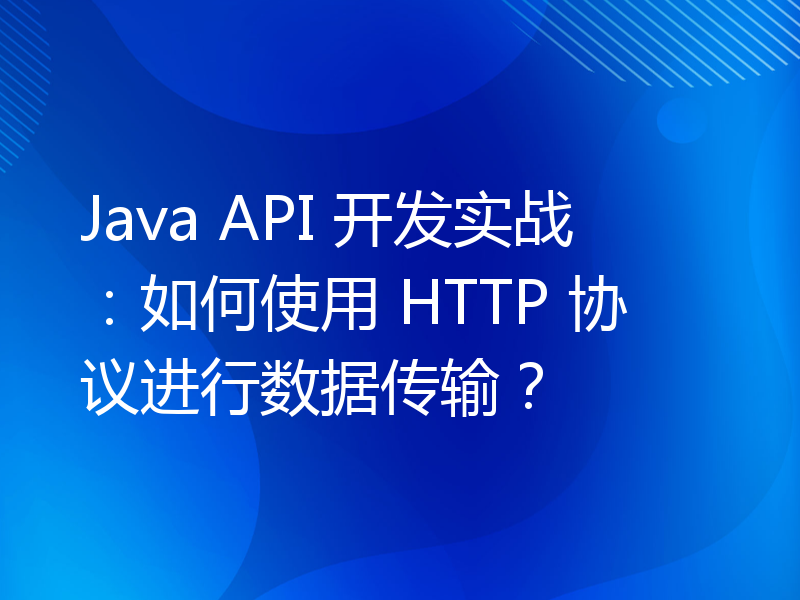 Java API 开发实战：如何使用 HTTP 协议进行数据传输？