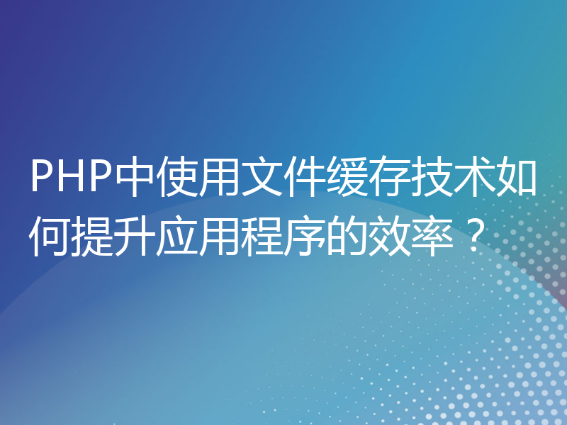 PHP中使用文件缓存技术如何提升应用程序的效率？