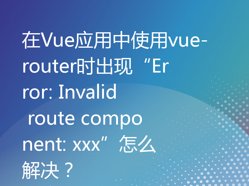 在Vue应用中使用vue-router时出现“Error: Invalid route component: xxx”怎么解决？