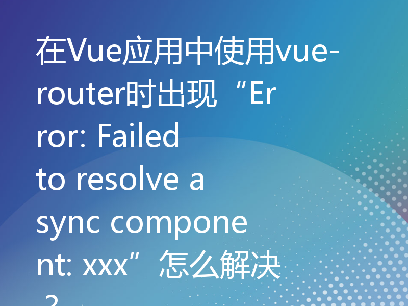 在Vue应用中使用vue-router时出现“Error: Failed to resolve async component: xxx”怎么解决？