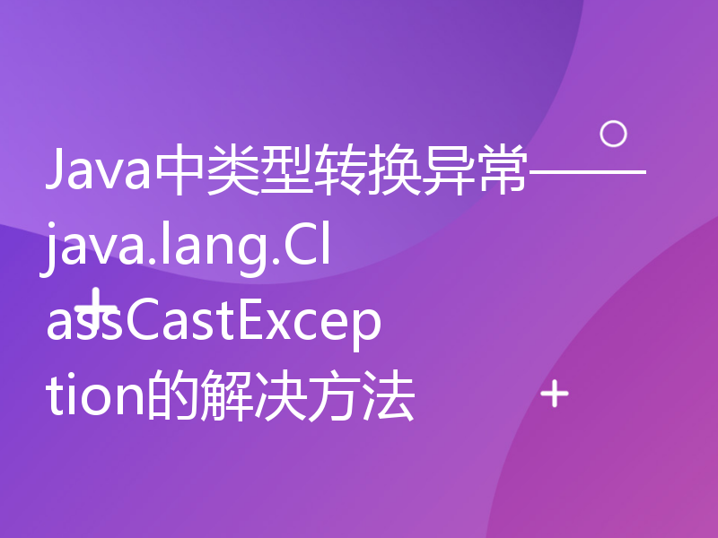 Java中类型转换异常——java.lang.ClassCastException的解决方法