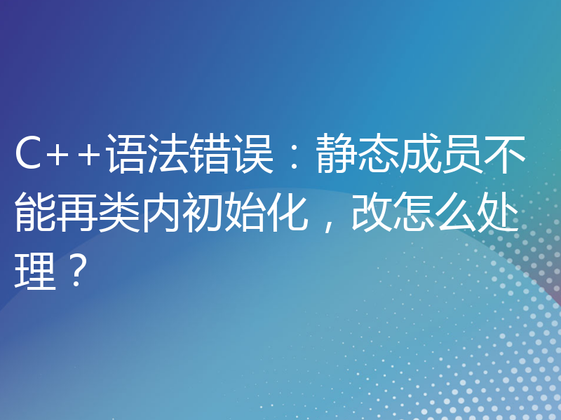 C++语法错误：静态成员不能再类内初始化，改怎么处理？