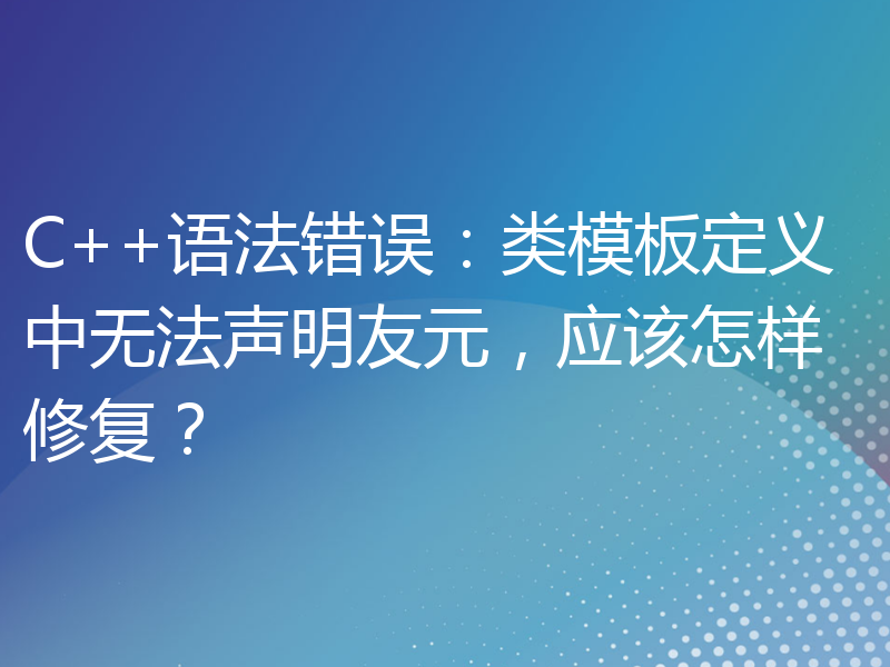 C++语法错误：类模板定义中无法声明友元，应该怎样修复？